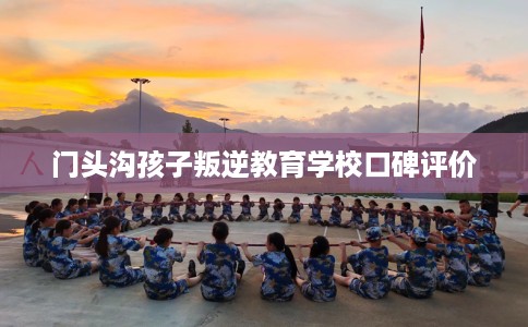 门头沟孩子叛逆教育学校口碑评价