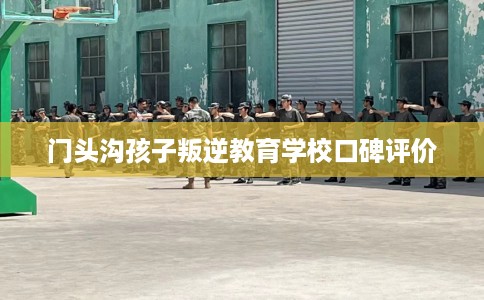门头沟孩子叛逆教育学校口碑评价
