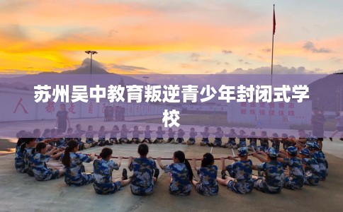 苏州吴中教育叛逆青少年封闭式学校
