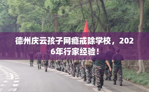 德州庆云孩子网瘾戒除学校，2026年行家经验！
