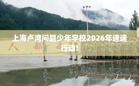 上海卢湾问题少年学校2026年速速行动!