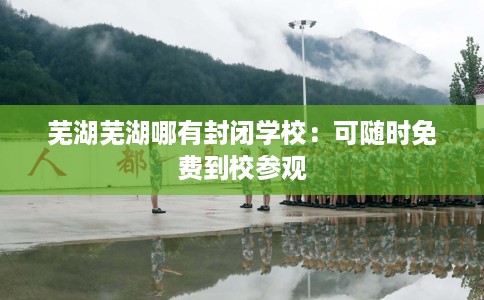 芜湖芜湖哪有封闭学校：可随时免费到校参观