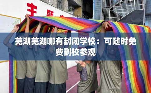 芜湖芜湖哪有封闭学校：可随时免费到校参观