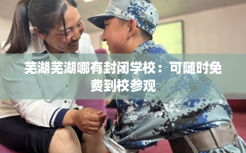芜湖芜湖哪有封闭学校：可随时免费到校参观