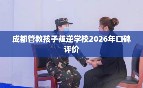 成都管教孩子叛逆学校2026年口碑评价
