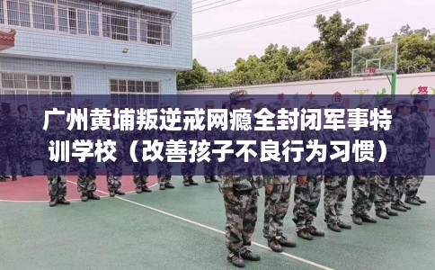 广州黄埔叛逆戒网瘾全封闭军事特训学校（改善孩子不良行为习惯）