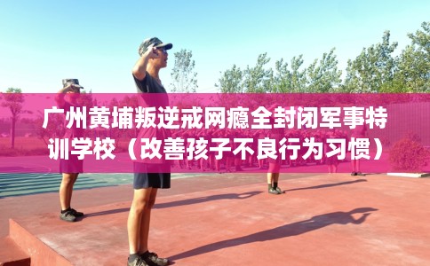 广州黄埔叛逆戒网瘾全封闭军事特训学校（改善孩子不良行为习惯）