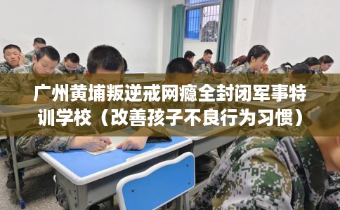 广州黄埔叛逆戒网瘾全封闭军事特训学校（改善孩子不良行为习惯）