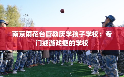 南京雨花台管教厌学孩子学校：专门戒游戏瘾的学校