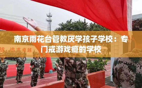 南京雨花台管教厌学孩子学校：专门戒游戏瘾的学校