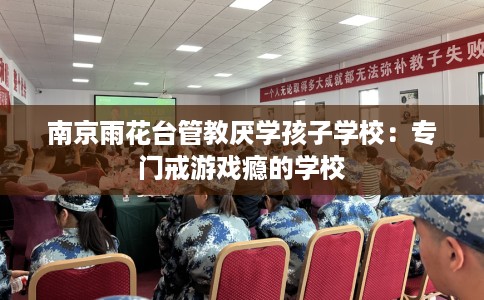 南京雨花台管教厌学孩子学校：专门戒游戏瘾的学校