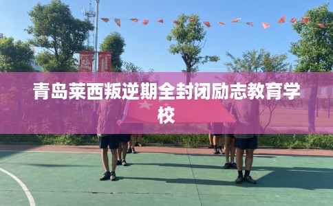 青岛莱西叛逆期全封闭励志教育学校