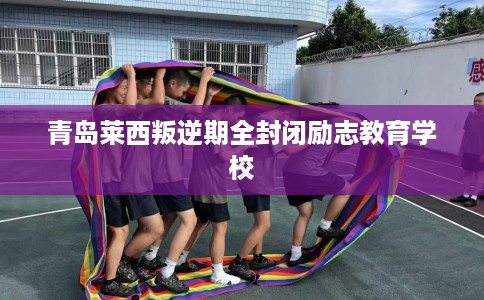 青岛莱西叛逆期全封闭励志教育学校