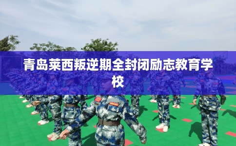 青岛莱西叛逆期全封闭励志教育学校