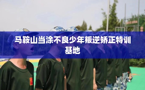 马鞍山当涂不良少年叛逆矫正特训基地