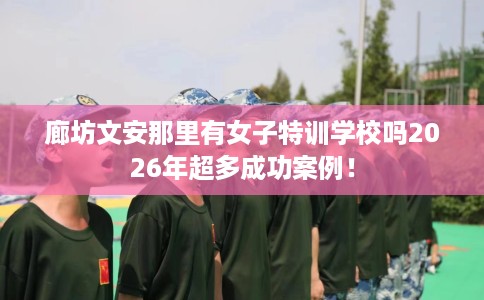 廊坊文安那里有女子特训学校吗2026年超多成功案例！