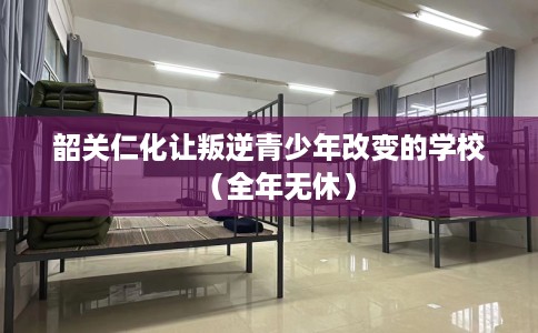 韶关仁化让叛逆青少年改变的学校（全年无休）