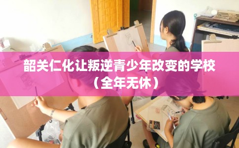 韶关仁化让叛逆青少年改变的学校（全年无休）