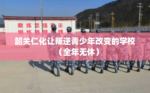 韶关仁化让叛逆青少年改变的学校（全年无休）