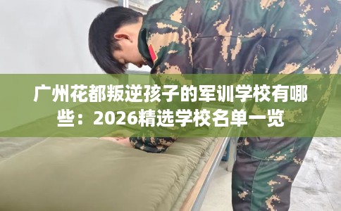 广州花都叛逆孩子的军训学校有哪些：2026精选学校名单一览