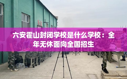 六安霍山封闭学校是什么学校：全年无休面向全国招生