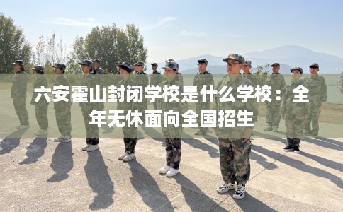 六安霍山封闭学校是什么学校：全年无休面向全国招生