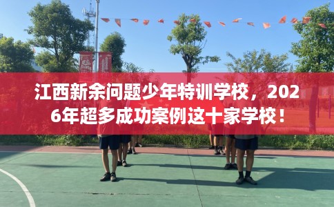 江西新余问题少年特训学校，2026年超多成功案例这十家学校！