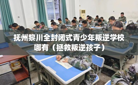 抚州黎川全封闭式青少年叛逆学校哪有（拯救叛逆孩子）