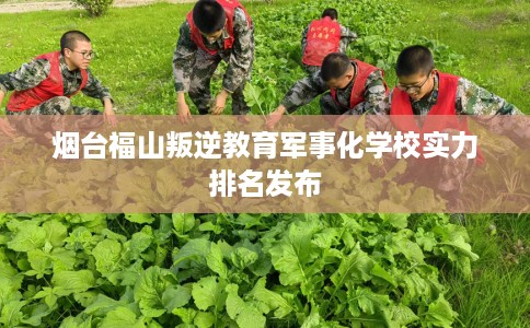 烟台福山叛逆教育军事化学校实力排名发布