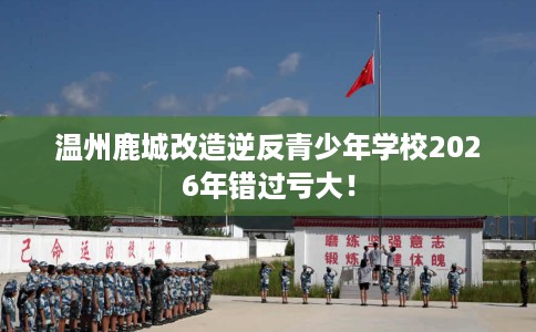 温州鹿城改造逆反青少年学校2026年错过亏大！