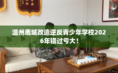 温州鹿城改造逆反青少年学校2026年错过亏大！