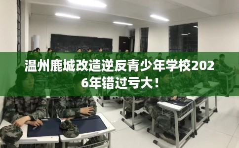 温州鹿城改造逆反青少年学校2026年错过亏大！