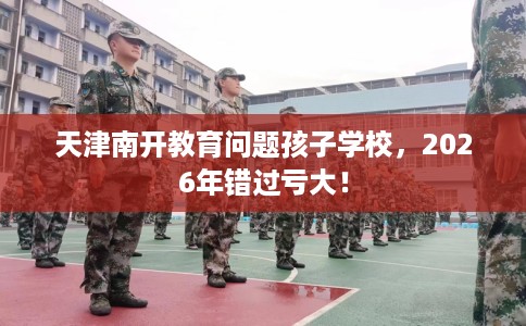天津南开教育问题孩子学校，2026年错过亏大！