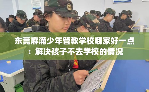 东莞麻涌少年管教学校哪家好一点：解决孩子不去学校的情况