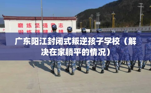 广东阳江封闭式叛逆孩子学校（解决在家躺平的情况）