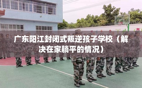 广东阳江封闭式叛逆孩子学校（解决在家躺平的情况）