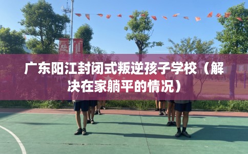 广东阳江封闭式叛逆孩子学校（解决在家躺平的情况）