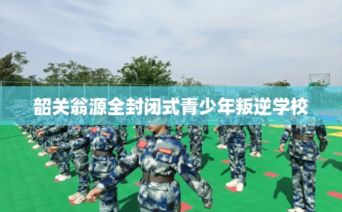 韶关翁源全封闭式青少年叛逆学校