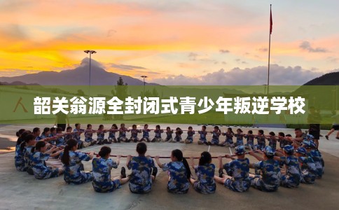 韶关翁源全封闭式青少年叛逆学校