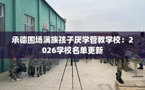 承德围场满族孩子厌学管教学校：2026学校名单更新