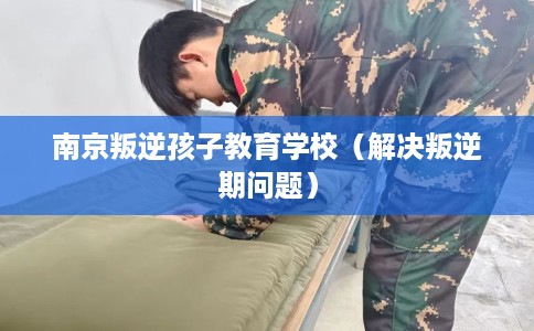 南京叛逆孩子教育学校（解决叛逆期问题）
