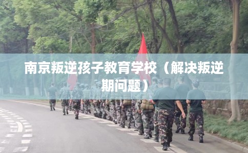 南京叛逆孩子教育学校（解决叛逆期问题）