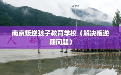 南京叛逆孩子教育学校（解决叛逆期问题）