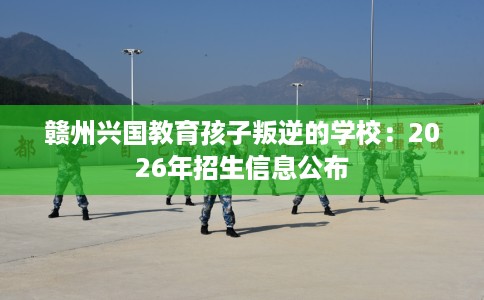 赣州兴国教育孩子叛逆的学校：2026年招生信息公布