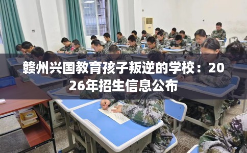 赣州兴国教育孩子叛逆的学校：2026年招生信息公布