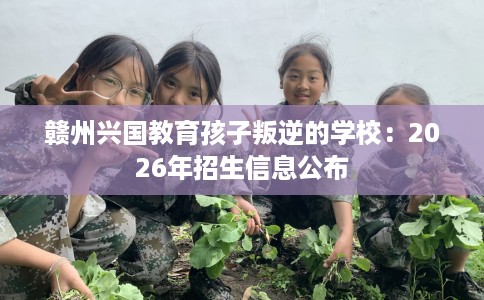 赣州兴国教育孩子叛逆的学校：2026年招生信息公布