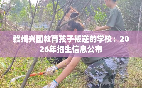 赣州兴国教育孩子叛逆的学校：2026年招生信息公布