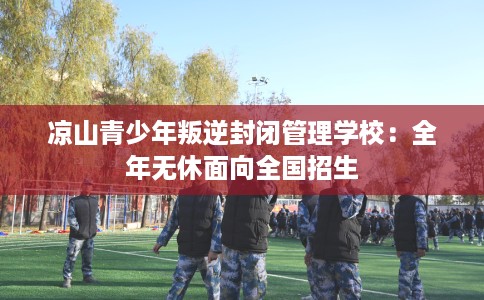 凉山青少年叛逆封闭管理学校：全年无休面向全国招生