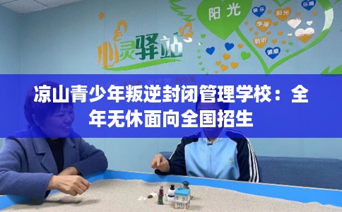 凉山青少年叛逆封闭管理学校：全年无休面向全国招生