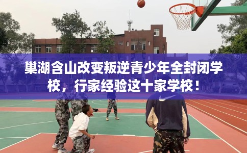 巢湖含山改变叛逆青少年全封闭学校，行家经验这十家学校！